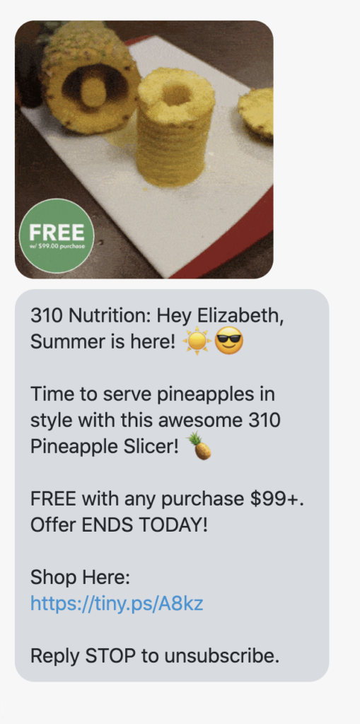 {shop_name}: Hey {first_name}, Summer is here! ☀️😎 Time to serve pineapples in style with this awesome 310 Pineapple Slicer! 🍍 FREE with any purchase $99+. Offer ENDS TODAY! Shop Here: https://310nutrition.com/collections/all?utm_medium=sms&utm_source=rtn_postscript_promo_non&utm_campaign=190627_motivator_slicer Reply STOP to unsubscribe.