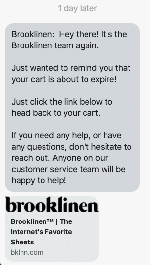 Hey there! It's the Brooklinen team again. Just wanted to remind you that your cart is about to expire! Just click the link below to head back to your cart. If you need any help, or have any questions, don't hesitate to reach out. Anyone on our customer service team will be happy to help! {abandoned_cart_link_utm_source=postscript&utm_medium=sms&utm_campaign=ABDCustomer_2}