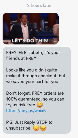 Hi {first_name}, it's your friends at {shop_name}! Looks like you didn't quite make it through checkout, but we saved your cart for you! Don't forget, FREY orders are 100% guaranteed, so you can try us risk-free 😀 {abandoned_cart_link} P.S. Just Reply STOP to unsubscribe. 😒😔