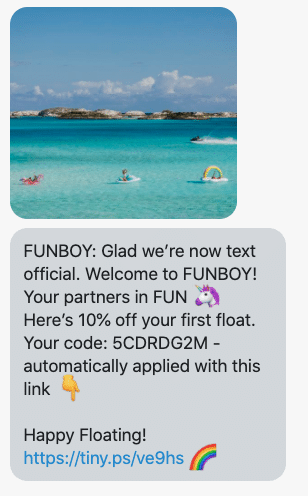 Glad we’re now text official. Welcome to FUNBOY! Your partners in FUN 🦄 Here’s 10% off your first float. Your code: {10_percent_coupon} - automatically applied with this link 👇 Happy Floating! {shop_link} 🌈
