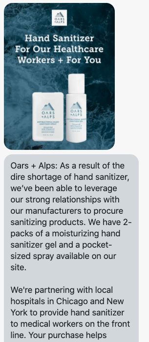 As a result of the dire shortage of hand sanitizer, we’ve been able to leverage our strong relationships with our manufacturers to procure sanitizing products. We have 2-packs of a moisturizing hand sanitizer gel and a pocket-sized spray available on our site. We're partnering with local hospitals in Chicago and New York to provide hand sanitizer to medical workers on the front line. Your purchase helps support our continued assistance to them. Because we believe in the anti-hoard mentality and the distribution of products equally and fairly, we’re limiting purchases to one 2-pack of gels and sprays per customer. Follow the link for more info: https://www.oarsandalps.com/collections/deo-face-body-swag#body?utm_campaign=handsanitizer1&utm_medium=campaign&utm_source=postscript&utm_content=body