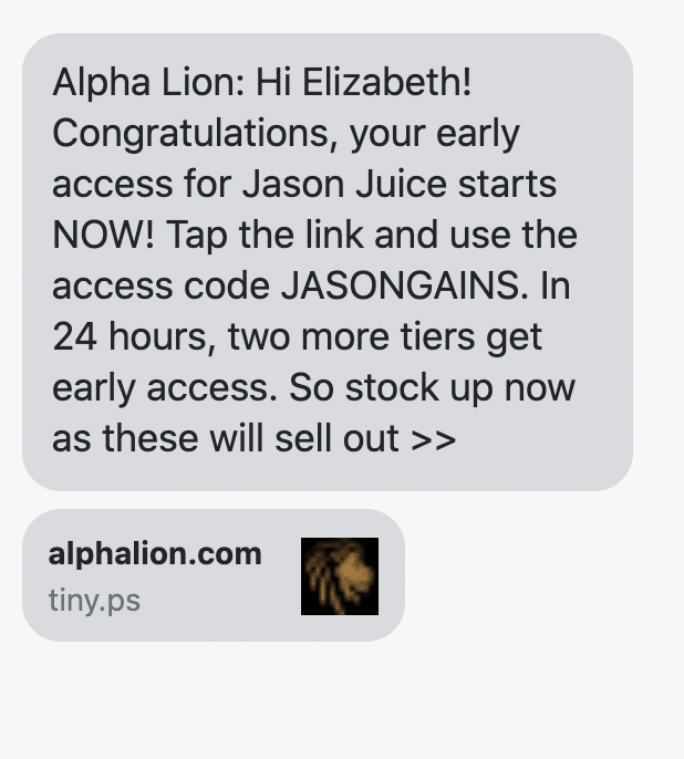 Hi {first_name}! Congratulations, your early access for Jason Juice starts NOW! Tap the link and use the access code JASONGAINS. In 24 hours, two more tiers get early access. So stock up now as these will sell out >> https://www.alphalion.com/products/jason-juice-limited-edition-hardcore-stim-pre-workout?utm_source=postscript&utm_medium=sms&utm_content=vip+customers&utm_campaign=jason+juice
