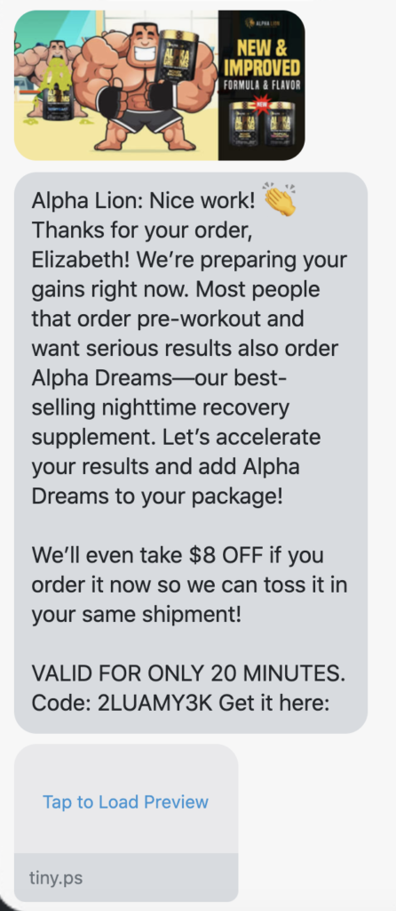Nice work! 👏Thanks for your order, {first_name}! We’re preparing your gains right now. Most people that order pre-workout and want serious results also order Alpha Dreams—our best-selling nighttime recovery supplement. Let’s accelerate your results and add Alpha Dreams to your package! We’ll even take $8 OFF if you order it now so we can toss it in your same shipment! VALID FOR ONLY 20 MINUTES. Code: {8_dollar_coupon} Get it here: https://www.alphalion.com/products/alpha-dreams