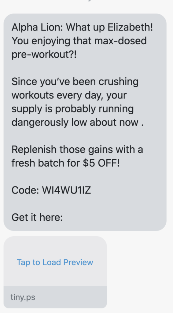 What up {first_name}! You enjoying that max-dosed pre-workout?! Since you’ve been crushing workouts every day, your supply is probably running dangerously low about now . Replenish those gains with a fresh batch for $5 OFF! Code: {5_dollar_coupon} Get it here: https://www.alphalion.com/collections/pre-workouts