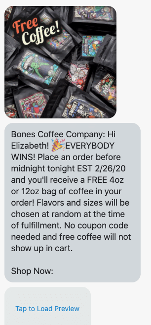 Hi {first_name}! 🎉EVERYBODY WINS! Place an order before midnight tonight EST 2/26/20 and you'll receive a FREE 4oz or 12oz bag of coffee in your order! Flavors and sizes will be chosen at random at the time of fulfillment. No coupon code needed and free coffee will not show up in cart. Shop Now: https://bonescoffee.com/