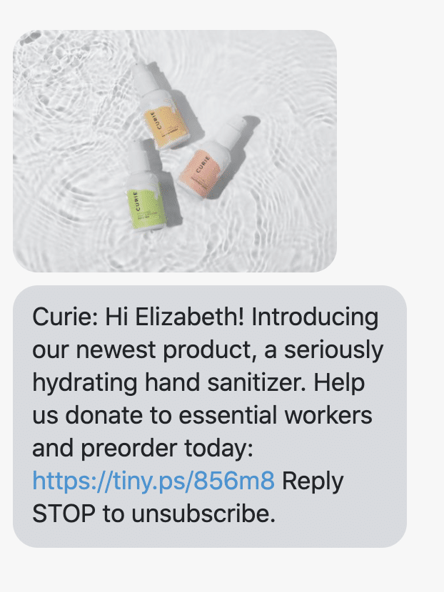 Hi {first_name}! Introducing our newest product, a seriously hydrating hand sanitizer. Help us donate to essential workers and preorder today: https://curiebod.com/pages/donate Reply STOP to unsubscribe.