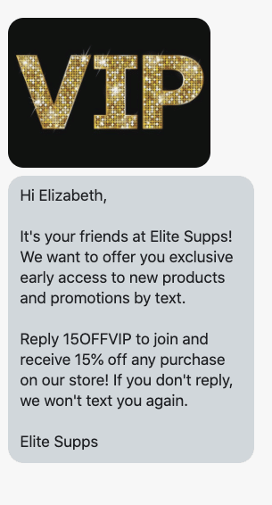 Hi {first_name}, It's your friends at {shop_name}! We want to offer you exclusive early access to new products and promotions by text. Reply 15OFFVIP to join and receive 15% off any purchase on our store! If you don't reply, we won't text you again. {shop_name}