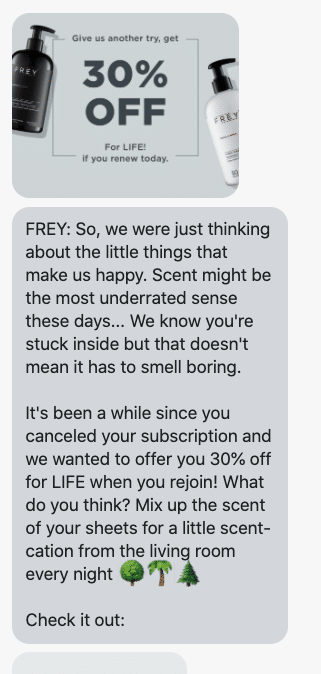 "So, we were just thinking about the little things that make us happy. Scent might be the most underrated sense these days... We know you're stuck inside but that doesn't mean it has to smell boring. It's been a while since you canceled your subscription and we wanted to offer you 30% off for LIFE when you rejoin! What do you think? Mix up the scent of your sheets for a little scent-cation from the living room every night 🌳🌴🌲 Check it out: https://frey.com/pages/come-back-dm "