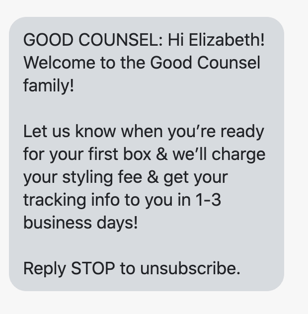 Hi {first_name}! Welcome to the Good Counsel family! Let us know when you’re ready for your first box & we’ll charge your styling fee & get your tracking info to you in 1-3 business days! Reply STOP to unsubscribe.