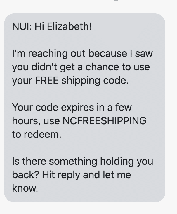 Hi {first_name}! I'm reaching out because I saw you didn't get a chance to use your FREE shipping code. Your code expires in a few hours, use NCFREESHIPPING to redeem. Is there something holding you back? Hit reply and let me know.