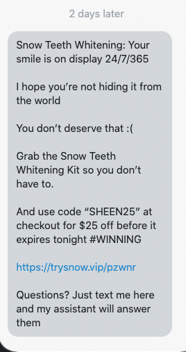 Your smile is on display 24/7/365 I hope you’re not hiding it from the world You don’t deserve that :( Grab the Snow Teeth Whitening Kit so you don’t have to. And use code “SHEEN25” at checkout for $25 off before it expires tonight #WINNING https://www.trysnow.com/discount/SHEEN25?redirect=/pages/snow-teeth-whitening-kit-special-offer&utm_medium=sms&utm_source=postscript-flows&utm_campaign=sheen&utm_content=sheen3 Questions? Just text me here and my assistant will answer them