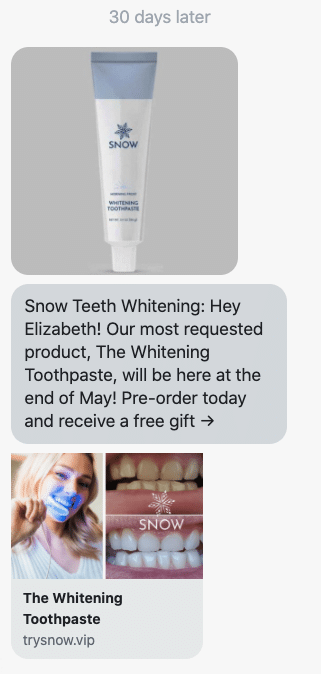 Hey {first_name}! Our most requested product, The Whitening Toothpaste, will be here at the end of May! Pre-order today and receive a free gift → https://www.trysnow.com/products/whitening-toothpaste?utm_source=postscript-flows&utm_medium=sms&utm_campaign=Upsell-toothpaste-1
