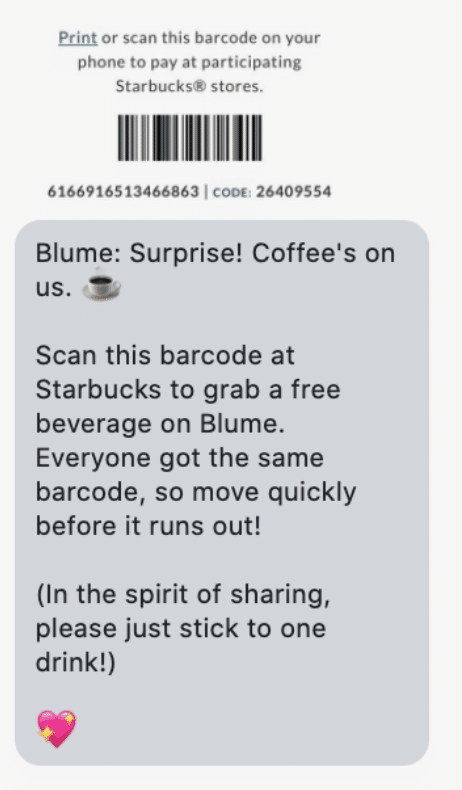 Blume: Surprise! Coffee's on us. ️ Scan this barcode at Starbucks to grab a free beverage on Blume. Everyone got the same barcode, so move quickly before it runs out! (In the spirit of sharing, please just stick to one drink!)