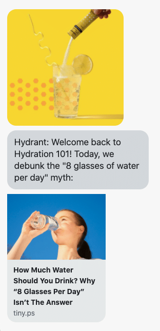 {shop_name}: Welcome back to Hydration 101! Today, we debunk the "8 glasses of water per day" myth: https://www.drinkhydrant.com/blogs/news/how-much-water-should-you-drink?utm_source=postscript&utm_medium=text&utm_campaign=how-much-water-should-you-drink