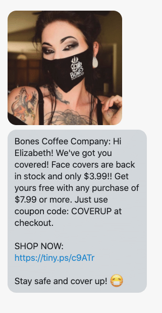 {shop_name}: Hi {first_name}! We've got you covered! Face covers are back in stock and only $3.99!! Get yours free with any purchase of $7.99 or more. Just use coupon code: COVERUP at checkout. SHOP NOW: https://www.bonescoffee.com/discount/COVERUP?redirect=/products/lightweight-face-cover Stay safe and cover up! π·