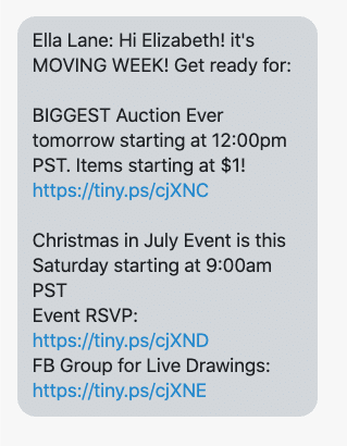 Hi {first_name}! it's MOVING WEEK! Get ready for: BIGGEST Auction Ever tomorrow starting at 12:00pm PST. Items starting at $1! https://www.facebook.com/groups/736224199905412/ Christmas in July Event is this Saturday starting at 9:00am PST Event RSVP: https://www.facebook.com/events/644377842829364/ FB Group for Live Drawings: https://www.facebook.com/groups/EllaLane/