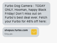 TODAY ONLY. Hooman, happy Black Friday! Donβt miss out on Furbo's best deal ever. Fetch your Furbo for 46% off here: https://shopus.furbo.com/?utm_source=postscript&utm_medium=email&utm_campaign=2019-us-bfcm-orgsearch