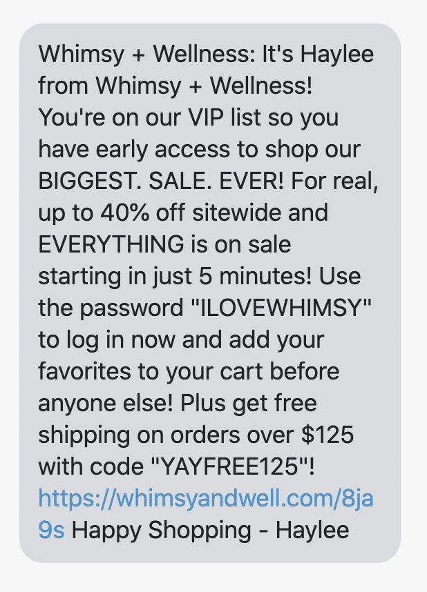It's Haylee from Whimsy + Wellness! You're on our VIP list so you have early access to shop our BIGGEST. SALE. EVER! For real, up to 40% off sitewide and EVERYTHING is on sale starting in just 5 minutes! Use the password "ILOVEWHIMSY" to log in now and add your favorites to your cart before anyone else! Plus get free shipping on orders over $125 with code "YAYFREE125"!