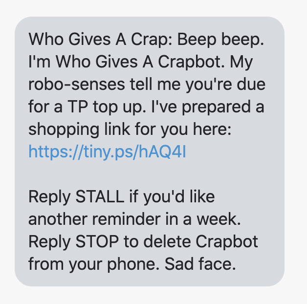 Beep beep. I'm Who Gives A Crapbot. My robo-senses tell me you're due for a TP top up. I've prepared a shopping link for you here: